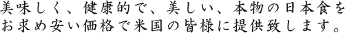 美味しく、健康的で、美しい、本物の日本食をお求め安い価格で米国の皆様に提供致します。